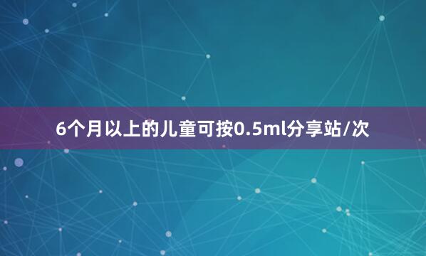6个月以上的儿童可按0.5ml分享站/次