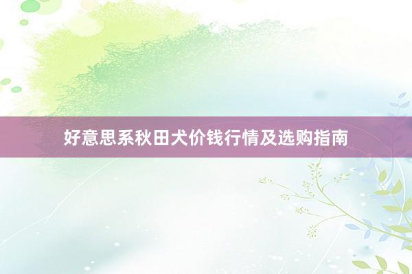 好意思系秋田犬价钱行情及选购指南